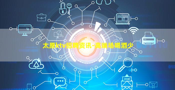 太原ktv招聘资讯-高端场喝酒少